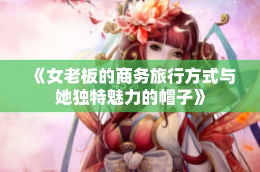 《女老板的商务旅行方式与她独特魅力的帽子》