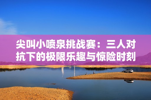 尖叫小喷泉挑战赛：三人对抗下的极限乐趣与惊险时刻