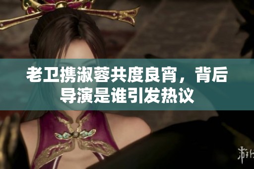 老卫携淑蓉共度良宵，背后导演是谁引发热议