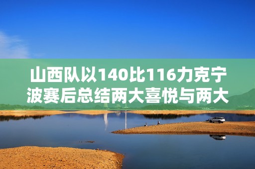 山西队以140比116力克宁波赛后总结两大喜悦与两大隐忧防守问题与葛昭宝成关键挑战