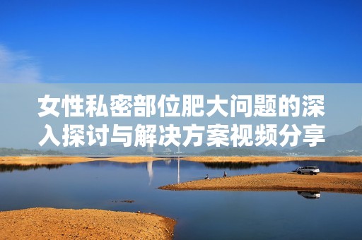女性私密部位肥大问题的深入探讨与解决方案视频分享