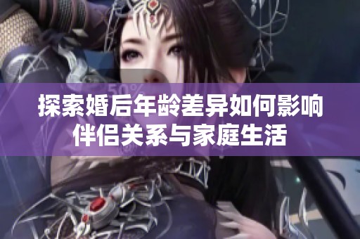 探索婚后年龄差异如何影响伴侣关系与家庭生活