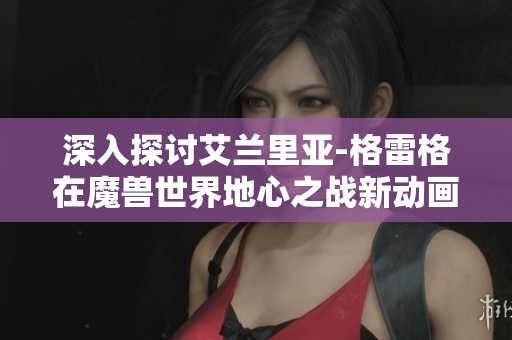 深入探讨艾兰里亚-格雷格在魔兽世界地心之战新动画短片中的光与暗对决故事