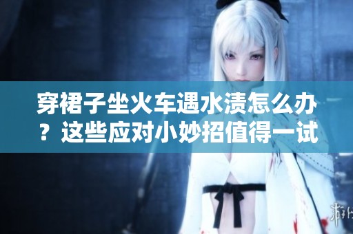 穿裙子坐火车遇水渍怎么办？这些应对小妙招值得一试