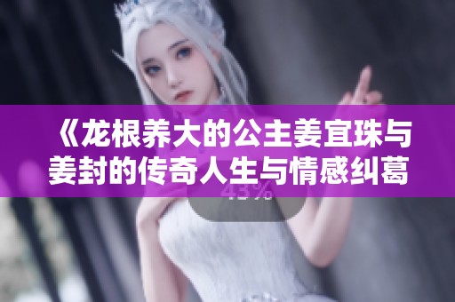 《龙根养大的公主姜宜珠与姜封的传奇人生与情感纠葛》