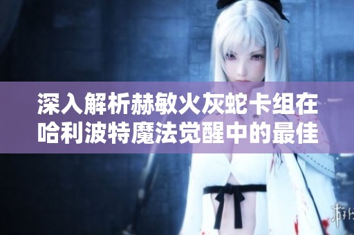 深入解析赫敏火灰蛇卡组在哈利波特魔法觉醒中的最佳组合与玩法技巧