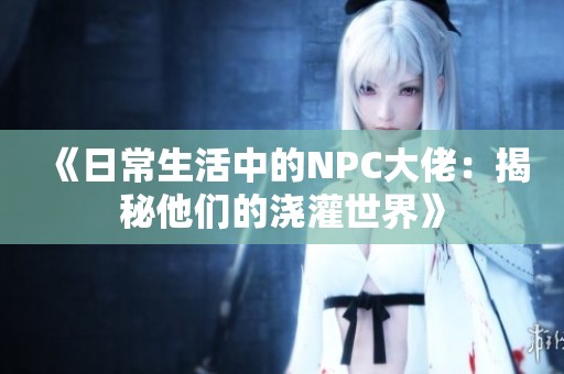《日常生活中的NPC大佬：揭秘他们的浇灌世界》