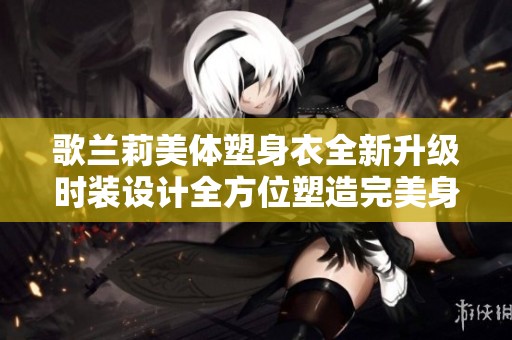 歌兰莉美体塑身衣全新升级时装设计全方位塑造完美身形助您展现自信魅力