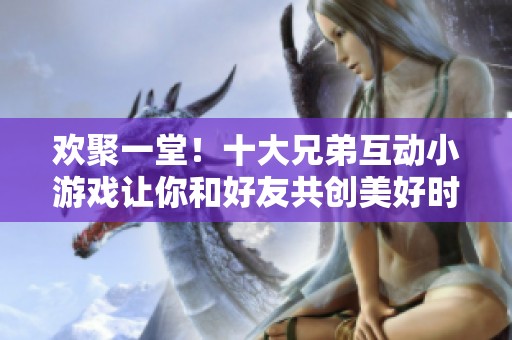 欢聚一堂！十大兄弟互动小游戏让你和好友共创美好时光与深厚情谊