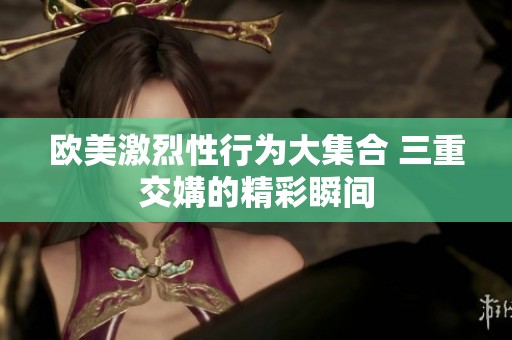 欧美激烈性行为大集合 三重交媾的精彩瞬间