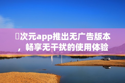囧次元app推出无广告版本，畅享无干扰的使用体验