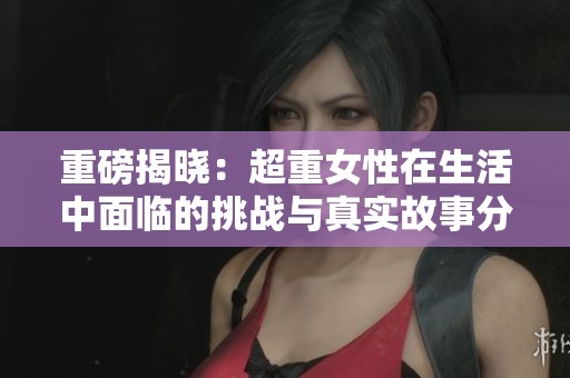重磅揭晓：超重女性在生活中面临的挑战与真实故事分享