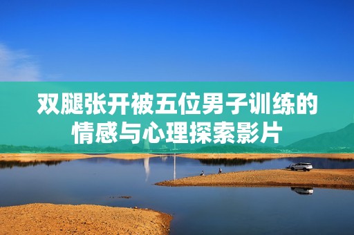 双腿张开被五位男子训练的情感与心理探索影片