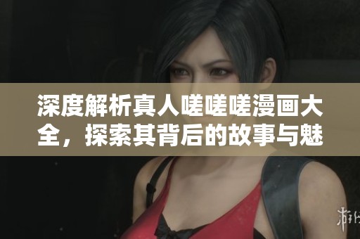 深度解析真人嗟嗟嗟漫画大全，探索其背后的故事与魅力