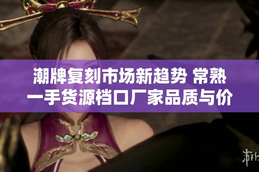 潮牌复刻市场新趋势 常熟一手货源档口厂家品质与价格优势解析