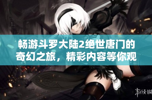 畅游斗罗大陆2绝世唐门的奇幻之旅，精彩内容等你观看！