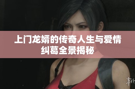 上门龙婿的传奇人生与爱情纠葛全景揭秘