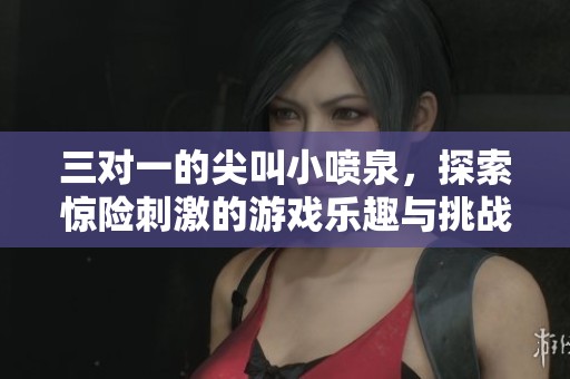 三对一的尖叫小喷泉，探索惊险刺激的游戏乐趣与挑战