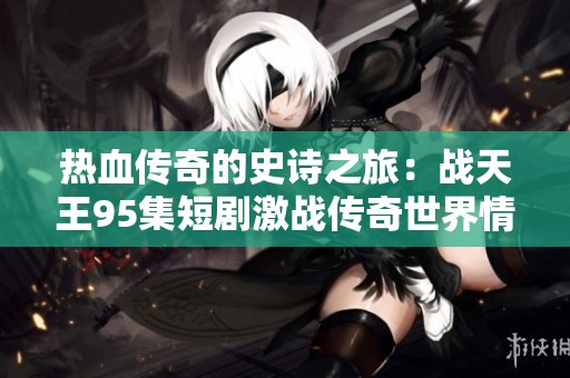热血传奇的史诗之旅：战天王95集短剧激战传奇世界情怀再燃