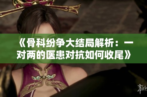 《骨科纷争大结局解析：一对两的医患对抗如何收尾》