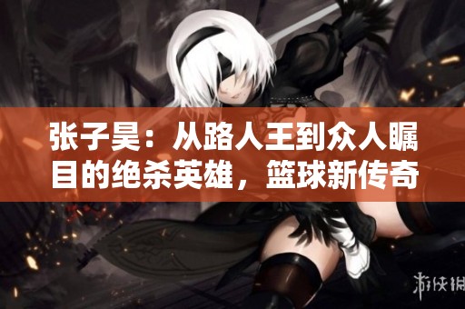 张子昊：从路人王到众人瞩目的绝杀英雄，篮球新传奇的崛起之路