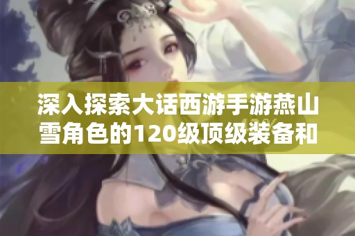 深入探索大话西游手游燕山雪角色的120级顶级装备和图鉴详细解析