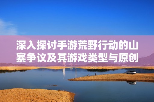 深入探讨手游荒野行动的山寨争议及其游戏类型与原创性背后的真实故事