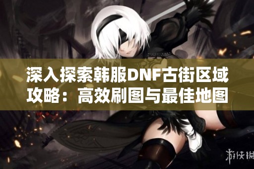 深入探索韩服DNF古街区域攻略：高效刷图与最佳地图解锁推荐指南