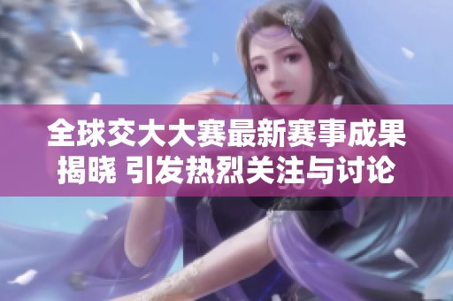全球交大大赛最新赛事成果揭晓 引发热烈关注与讨论