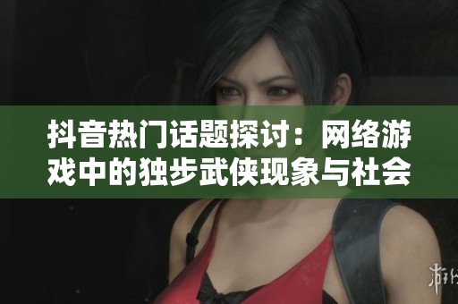 抖音热门话题探讨：网络游戏中的独步武侠现象与社会影响深度分析