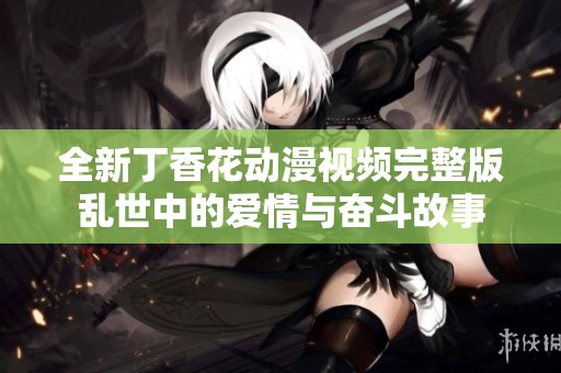 全新丁香花动漫视频完整版乱世中的爱情与奋斗故事