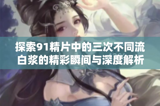 探索91精片中的三次不同流白浆的精彩瞬间与深度解析