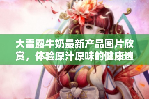 大雷露牛奶最新产品图片欣赏，体验原汁原味的健康选择
