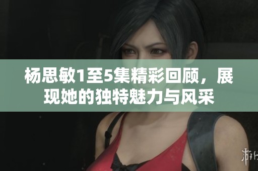 杨思敏1至5集精彩回顾，展现她的独特魅力与风采