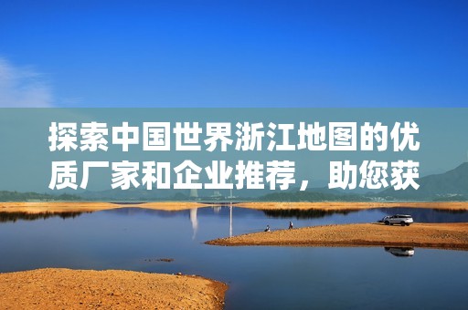 探索中国世界浙江地图的优质厂家和企业推荐，助您获取精准地图资源