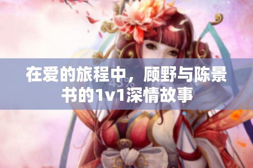 在爱的旅程中，顾野与陈景书的1v1深情故事