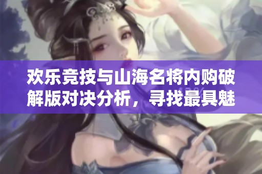 欢乐竞技与山海名将内购破解版对决分析，寻找最具魅力的手游之战
