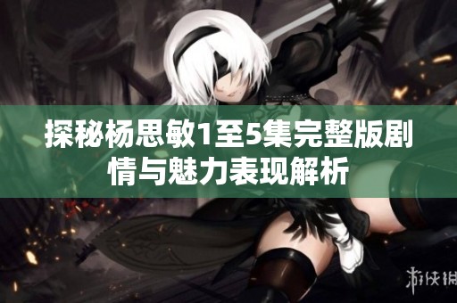 探秘杨思敏1至5集完整版剧情与魅力表现解析