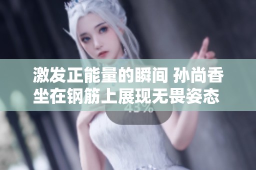 激发正能量的瞬间 孙尚香坐在钢筋上展现无畏姿态 以梦幻为名绽放青春活力