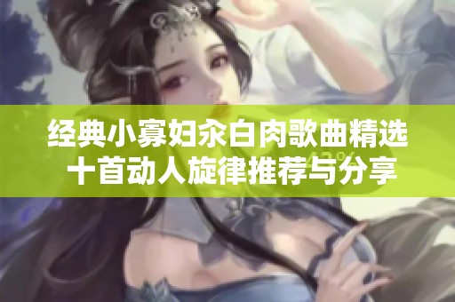 经典小寡妇汆白肉歌曲精选 十首动人旋律推荐与分享