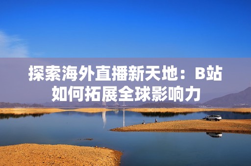 探索海外直播新天地：B站如何拓展全球影响力
