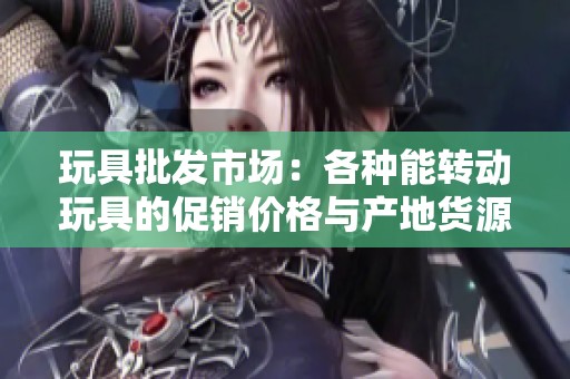玩具批发市场：各种能转动玩具的促销价格与产地货源信息一站式获取
