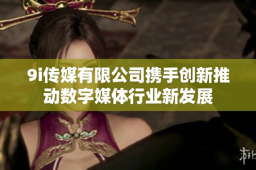 9i传媒有限公司携手创新推动数字媒体行业新发展