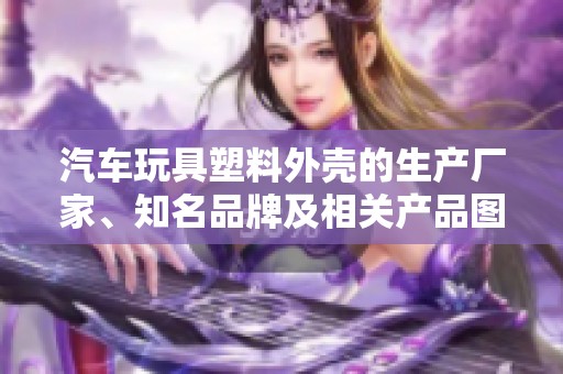 汽车玩具塑料外壳的生产厂家、知名品牌及相关产品图片全面介绍与分析