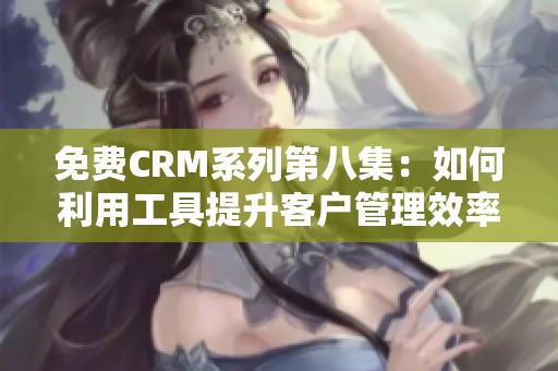 免费CRM系列第八集：如何利用工具提升客户管理效率