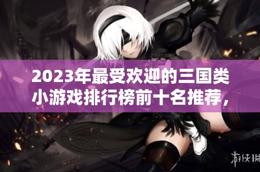 2023年最受欢迎的三国类小游戏排行榜前十名推荐，让你畅享经典策略乐趣