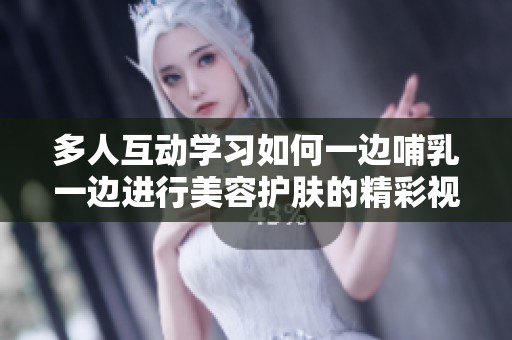 多人互动学习如何一边哺乳一边进行美容护肤的精彩视频