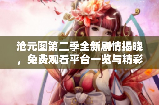 沧元图第二季全新剧情揭晓，免费观看平台一览与精彩解读