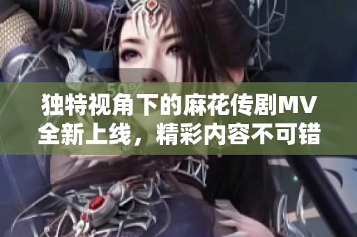 独特视角下的麻花传剧MV全新上线，精彩内容不可错过