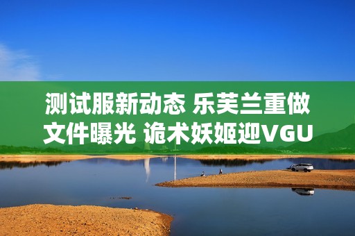 测试服新动态 乐芙兰重做文件曝光 诡术妖姬迎VGU更新 辛德拉亦有新变化
